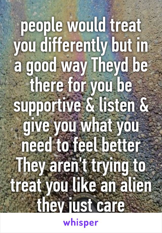 people would treat you differently but in a good way Theyd be there for you be supportive & listen & give you what you need to feel better They aren't trying to treat you like an alien they just care