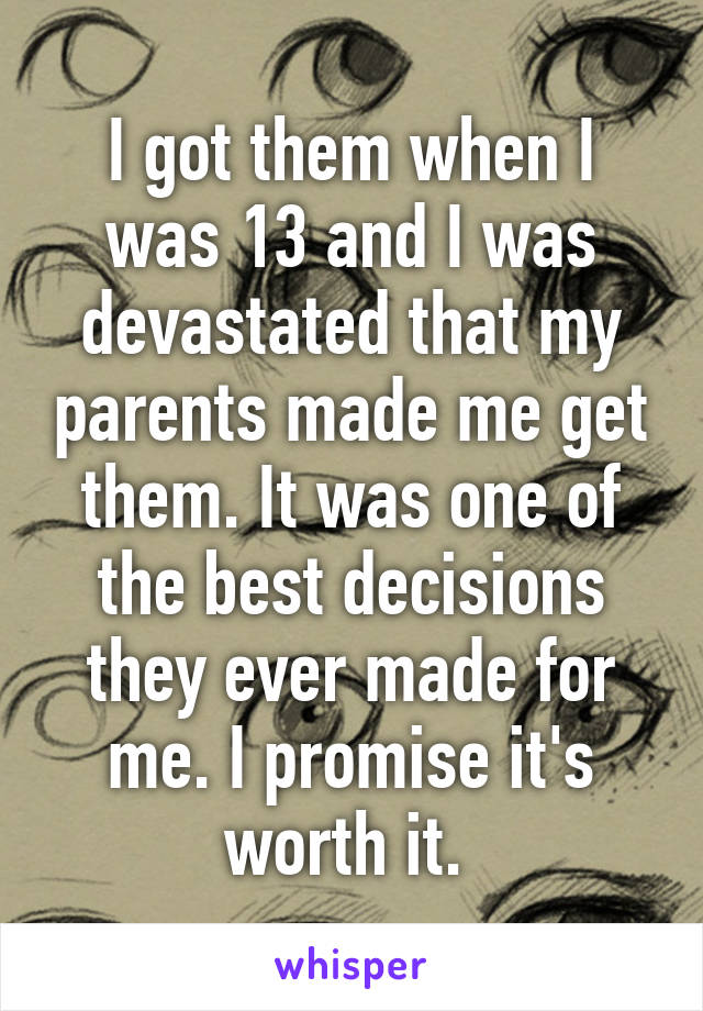 I got them when I was 13 and I was devastated that my parents made me get them. It was one of the best decisions they ever made for me. I promise it's worth it. 