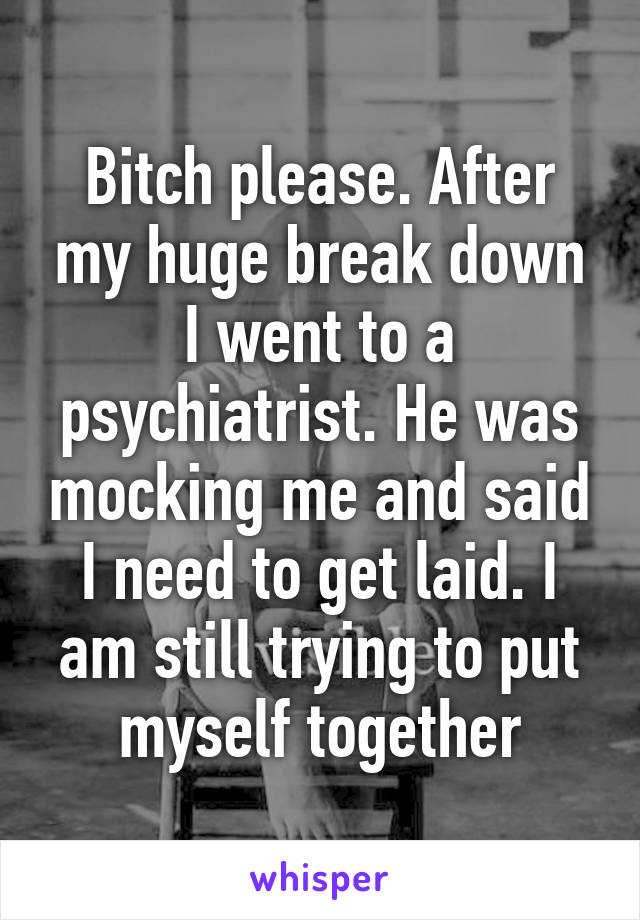 Bitch please. After my huge break down I went to a psychiatrist. He was mocking me and said I need to get laid. I am still trying to put myself together
