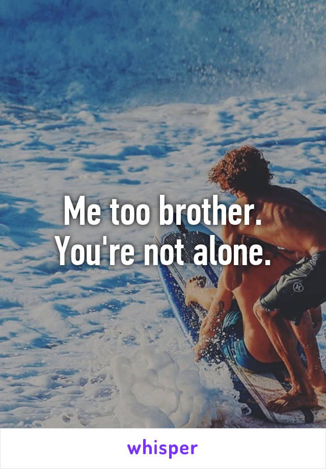 Me too brother. You're not alone.