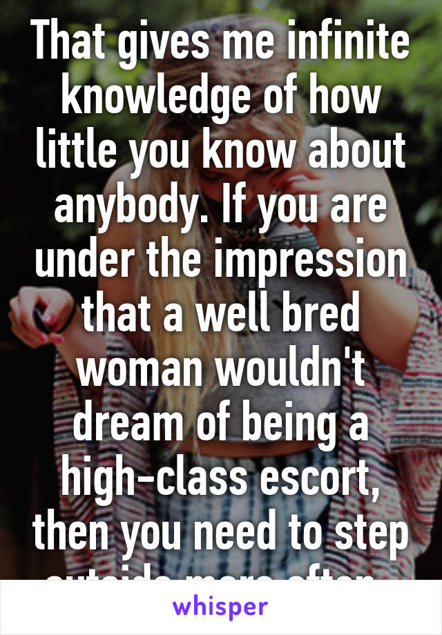 That gives me infinite knowledge of how little you know about anybody. If you are under the impression that a well bred woman wouldn't dream of being a high-class escort, then you need to step outside more often. 