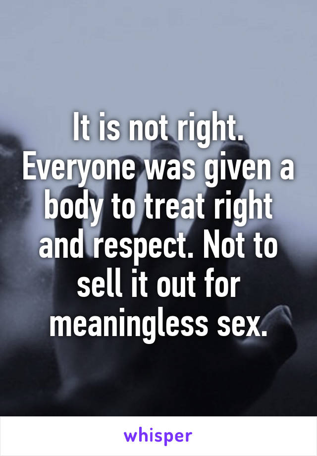 It is not right. Everyone was given a body to treat right and respect. Not to sell it out for meaningless sex.