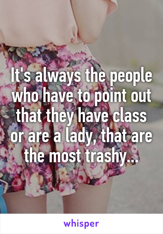 It's always the people who have to point out that they have class or are a lady, that are the most trashy...