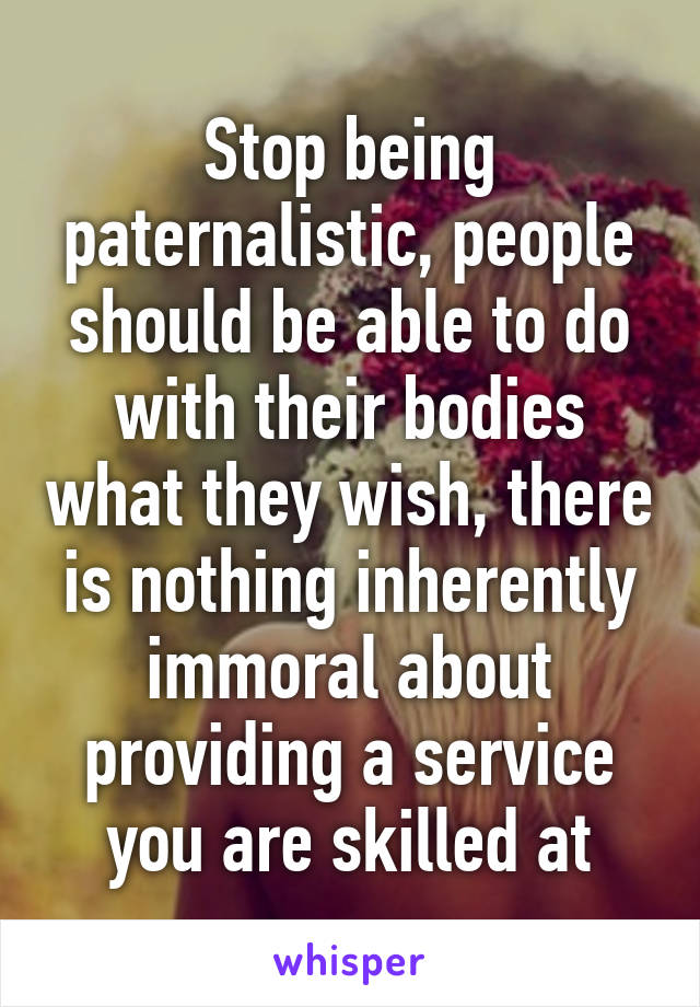 Stop being paternalistic, people should be able to do with their bodies what they wish, there is nothing inherently immoral about providing a service you are skilled at