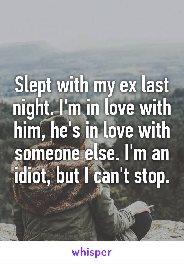 Slept with my ex last night. I'm in love with him, he's in love with someone else. I'm an idiot, but I can't stop.