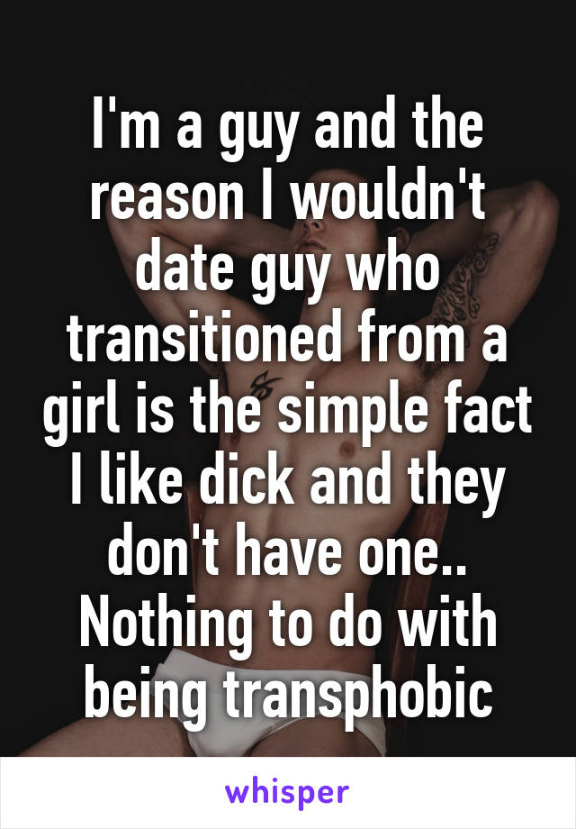 I'm a guy and the reason I wouldn't date guy who transitioned from a girl is the simple fact I like dick and they don't have one.. Nothing to do with being transphobic