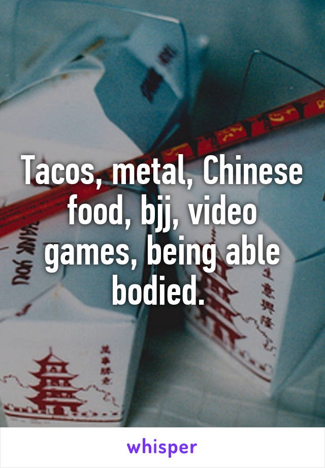 Tacos, metal, Chinese food, bjj, video games, being able bodied. 
