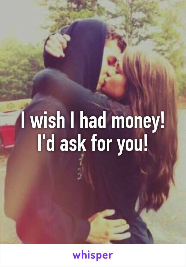 I wish I had money! I'd ask for you!