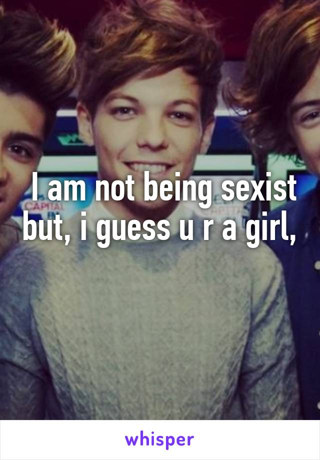  I am not being sexist but, i guess u r a girl, 
