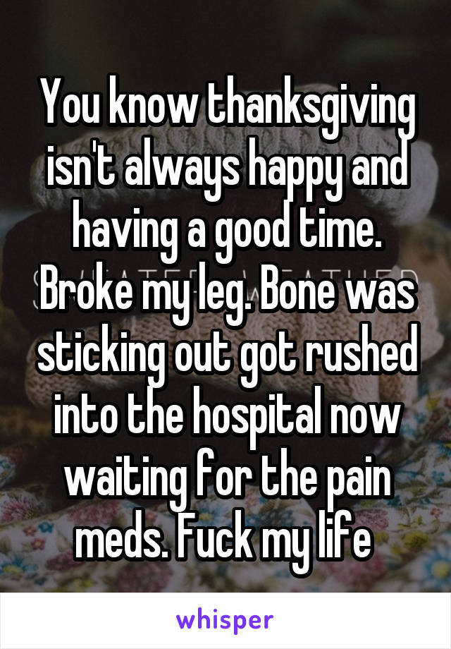 You know thanksgiving isn't always happy and having a good time. Broke my leg. Bone was sticking out got rushed into the hospital now waiting for the pain meds. Fuck my life 