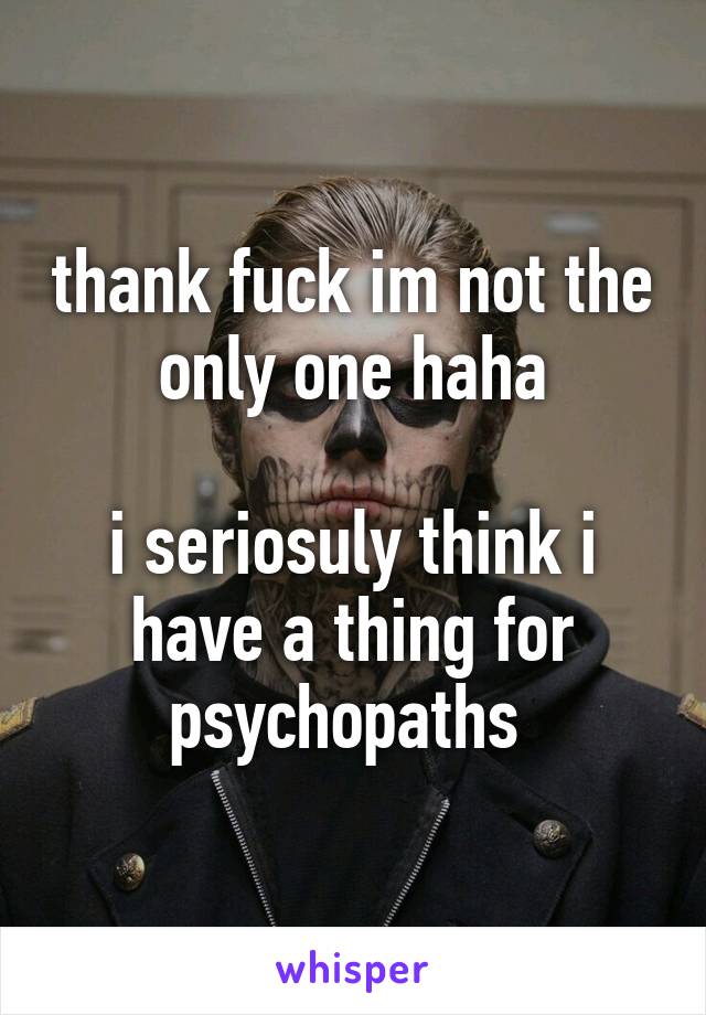 thank fuck im not the only one haha

i seriosuly think i have a thing for psychopaths 