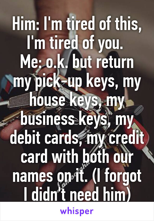 Him: I'm tired of this, I'm tired of you. 
Me: o.k. but return my pick-up keys, my house keys, my business keys, my debit cards, my credit card with both our names on it. (I forgot I didn't need him)