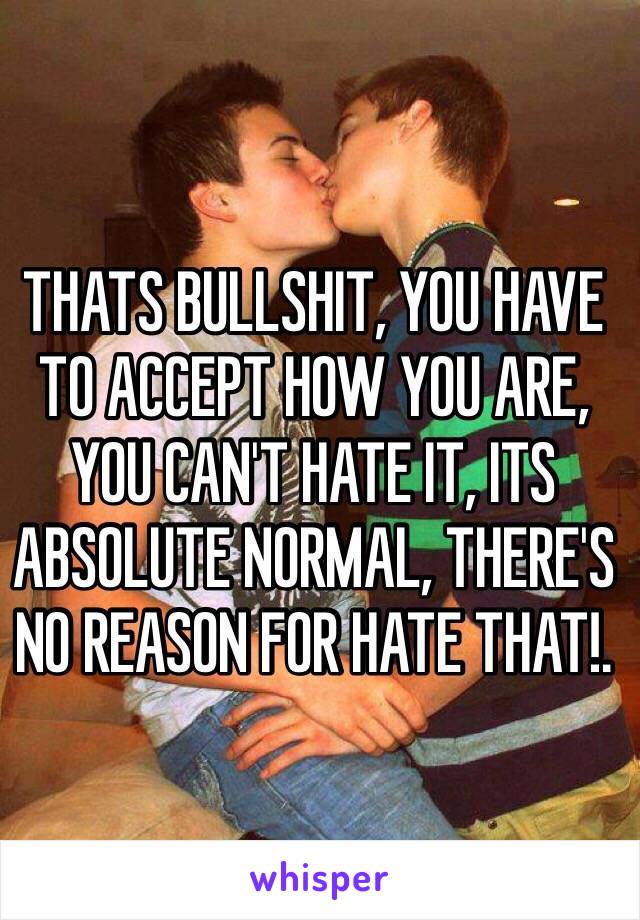 THATS BULLSHIT, YOU HAVE TO ACCEPT HOW YOU ARE, YOU CAN'T HATE IT, ITS ABSOLUTE NORMAL, THERE'S NO REASON FOR HATE THAT!.