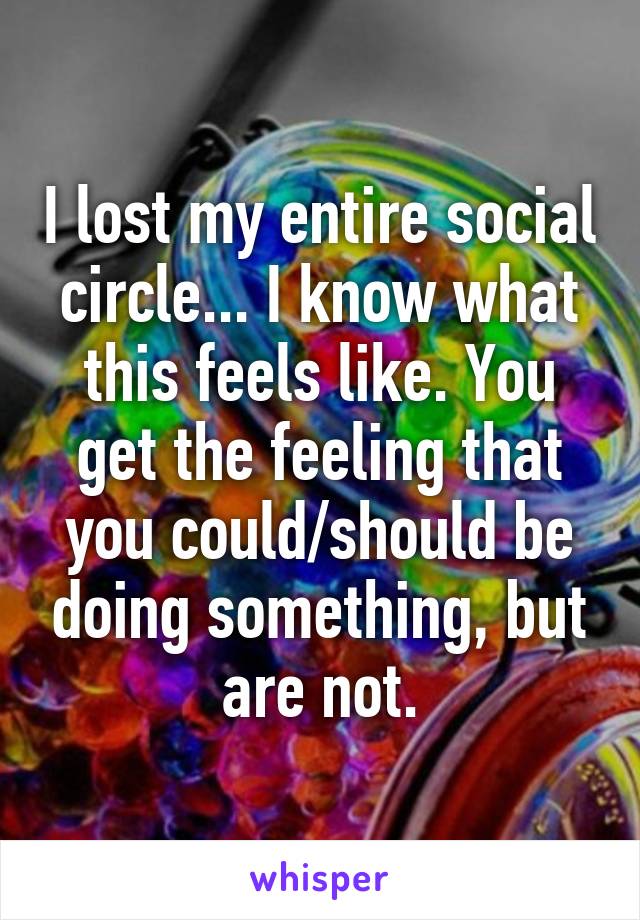 I lost my entire social circle... I know what this feels like. You get the feeling that you could/should be doing something, but are not.