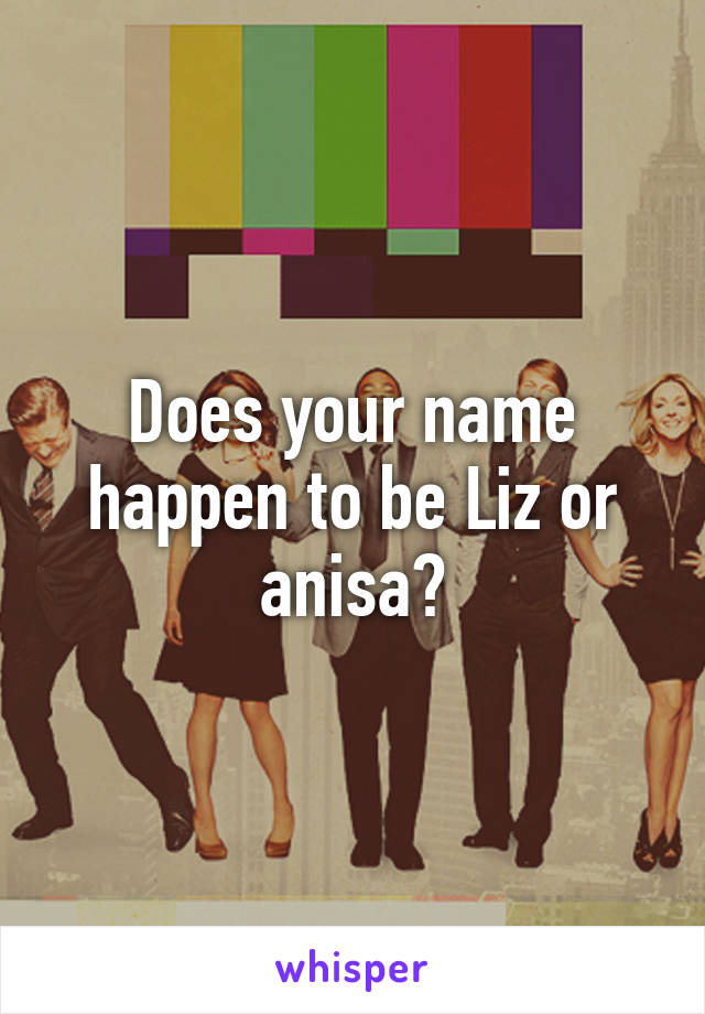 Does your name happen to be Liz or anisa?