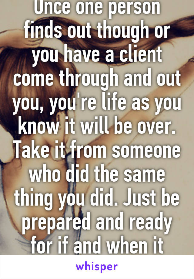 Once one person finds out though or you have a client come through and out you, you're life as you know it will be over. Take it from someone who did the same thing you did. Just be prepared and ready for if and when it gets out. 
