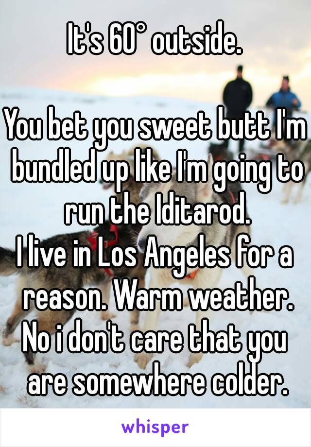 It's 60° outside.

You bet you sweet butt I'm bundled up like I'm going to run the Iditarod.
I live in Los Angeles for a reason. Warm weather.
No i don't care that you are somewhere colder.