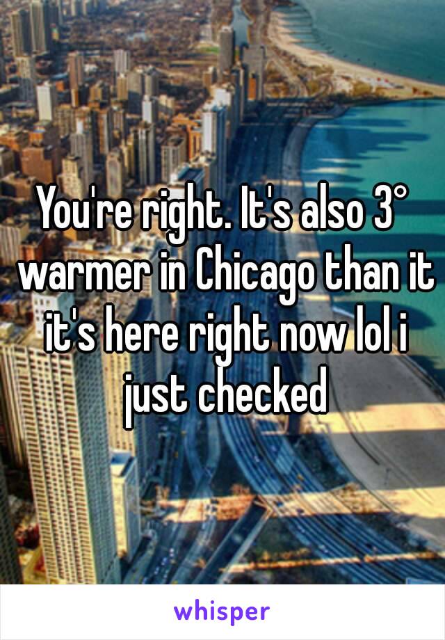 You're right. It's also 3° warmer in Chicago than it it's here right now lol i just checked