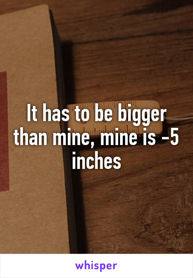 It has to be bigger than mine, mine is -5 inches