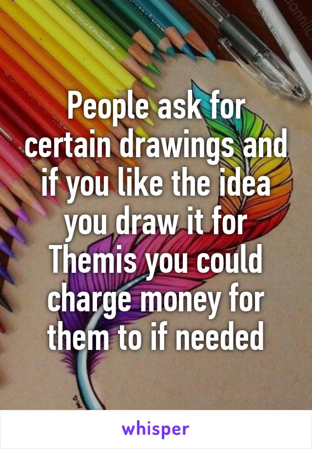 People ask for certain drawings and if you like the idea you draw it for Themis you could charge money for them to if needed