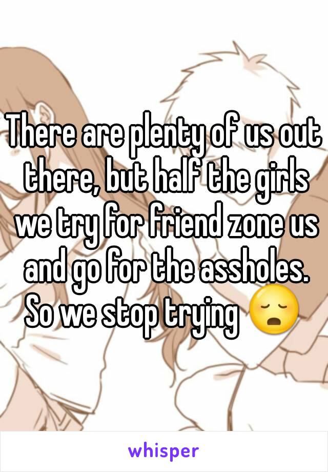 There are plenty of us out there, but half the girls we try for friend zone us and go for the assholes.
So we stop trying 😳