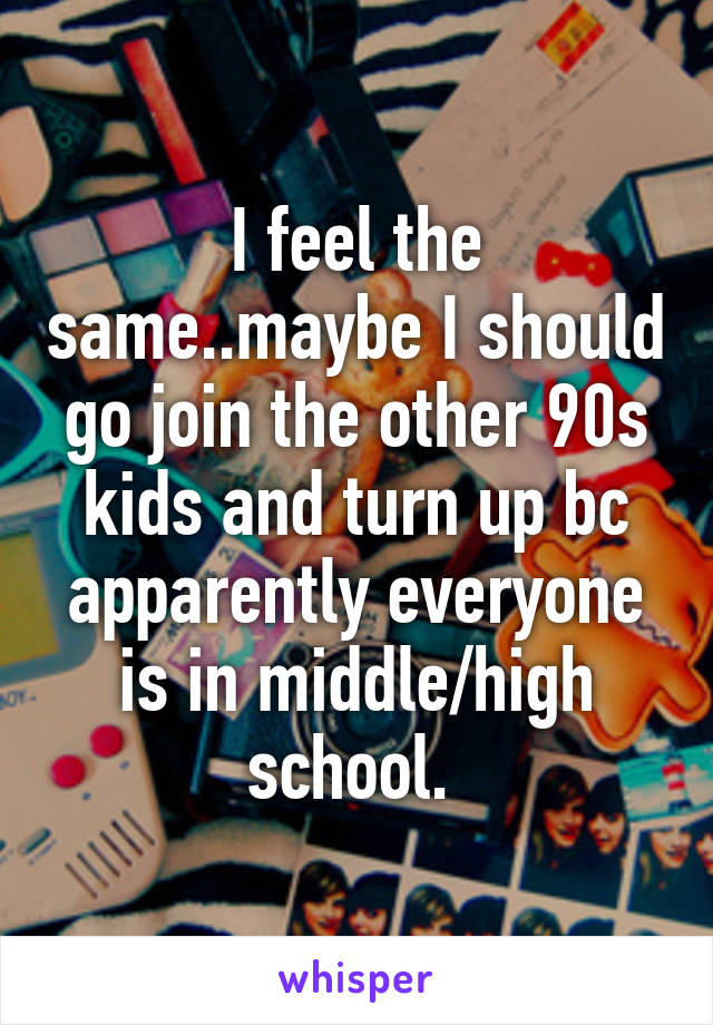 I feel the same..maybe I should go join the other 90s kids and turn up bc apparently everyone is in middle/high school. 