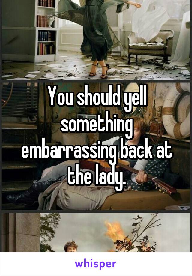 You should yell something embarrassing back at the lady.