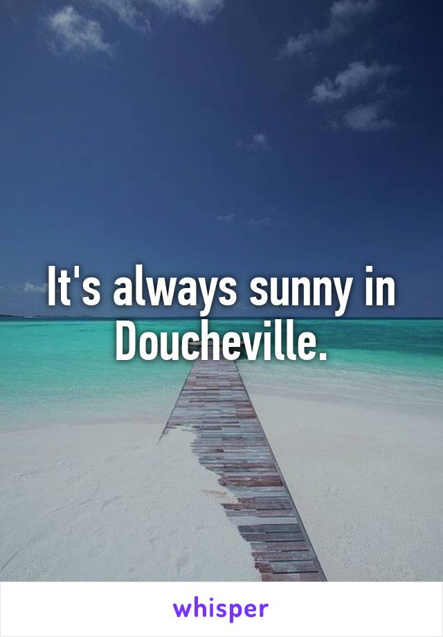 It's always sunny in Doucheville.