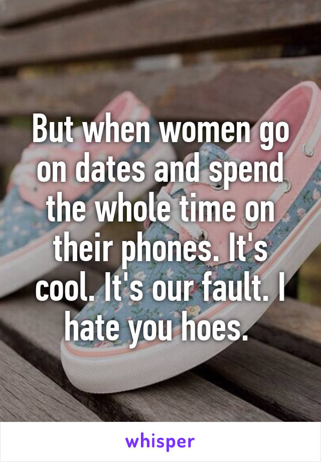 But when women go on dates and spend the whole time on their phones. It's cool. It's our fault. I hate you hoes. 