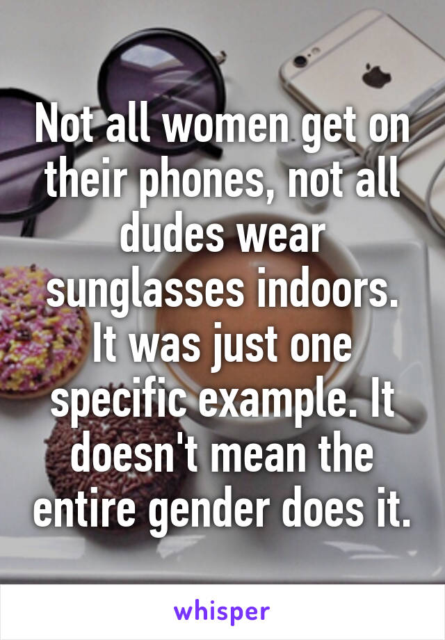 Not all women get on their phones, not all dudes wear sunglasses indoors. It was just one specific example. It doesn't mean the entire gender does it.