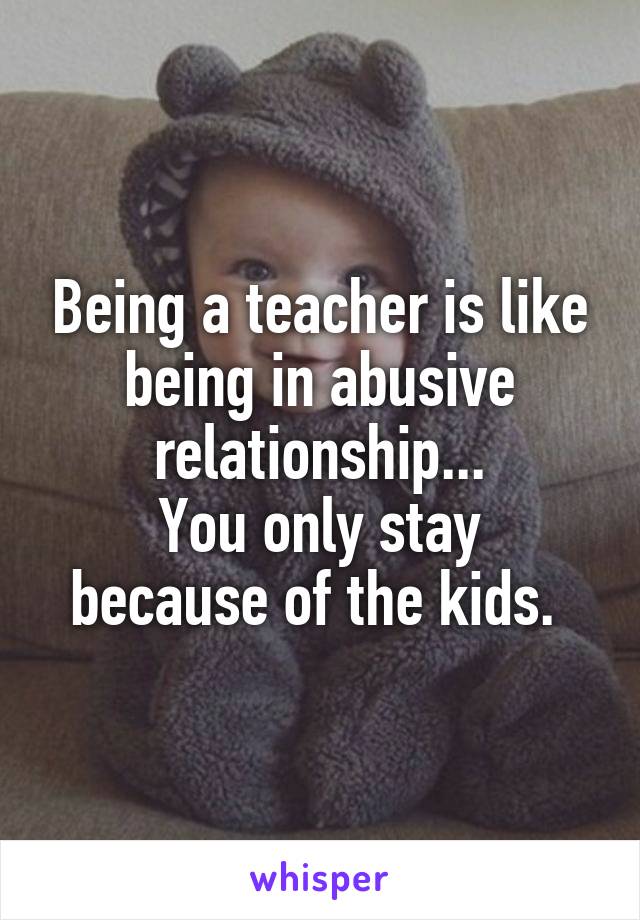 Being a teacher is like being in abusive relationship...
You only stay because of the kids. 