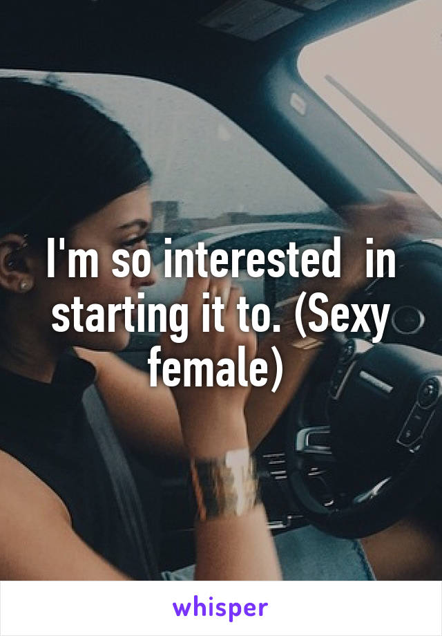 I'm so interested  in starting it to. (Sexy female) 