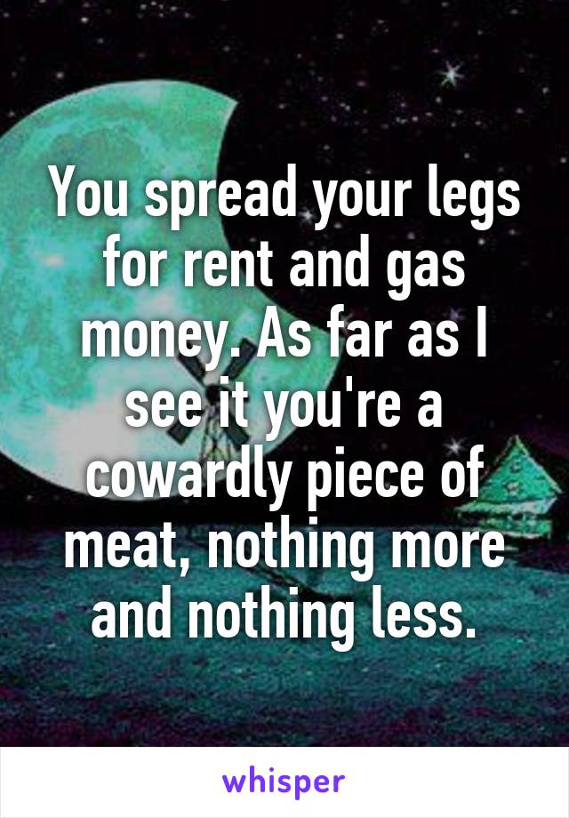 You spread your legs for rent and gas money. As far as I see it you're a cowardly piece of meat, nothing more and nothing less.