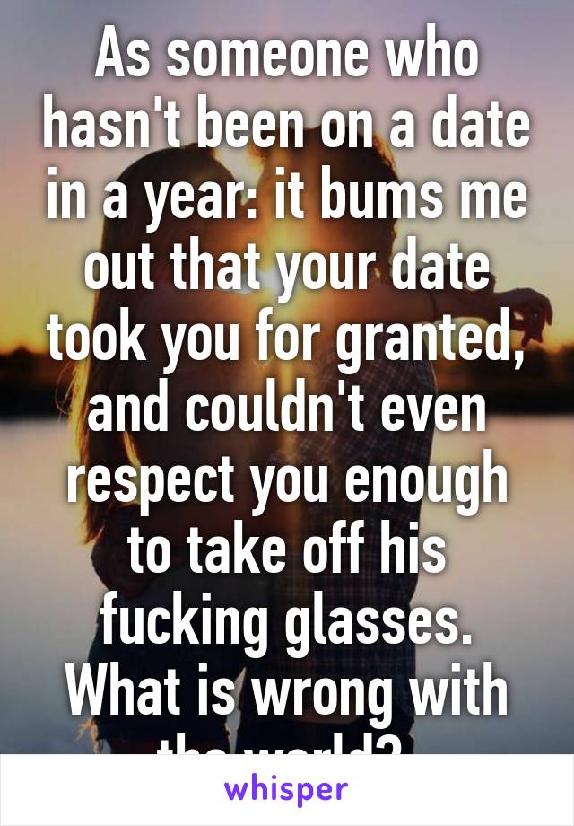 As someone who hasn't been on a date in a year: it bums me out that your date took you for granted, and couldn't even respect you enough to take off his fucking glasses. What is wrong with the world? 