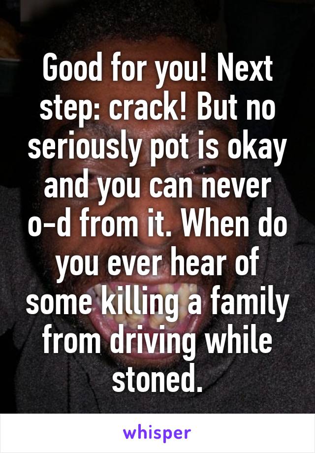 Good for you! Next step: crack! But no seriously pot is okay and you can never o-d from it. When do you ever hear of some killing a family from driving while stoned.