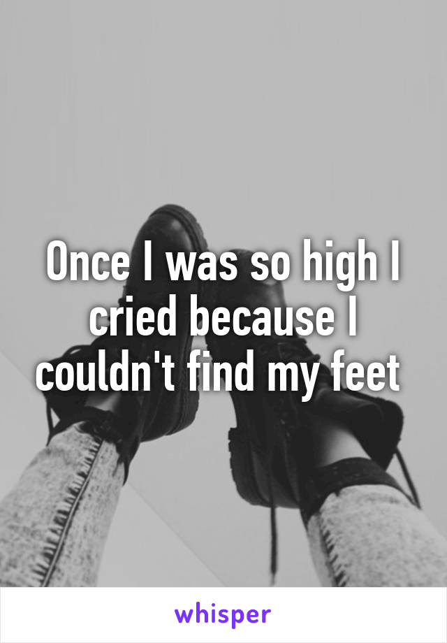 Once I was so high I cried because I couldn't find my feet 