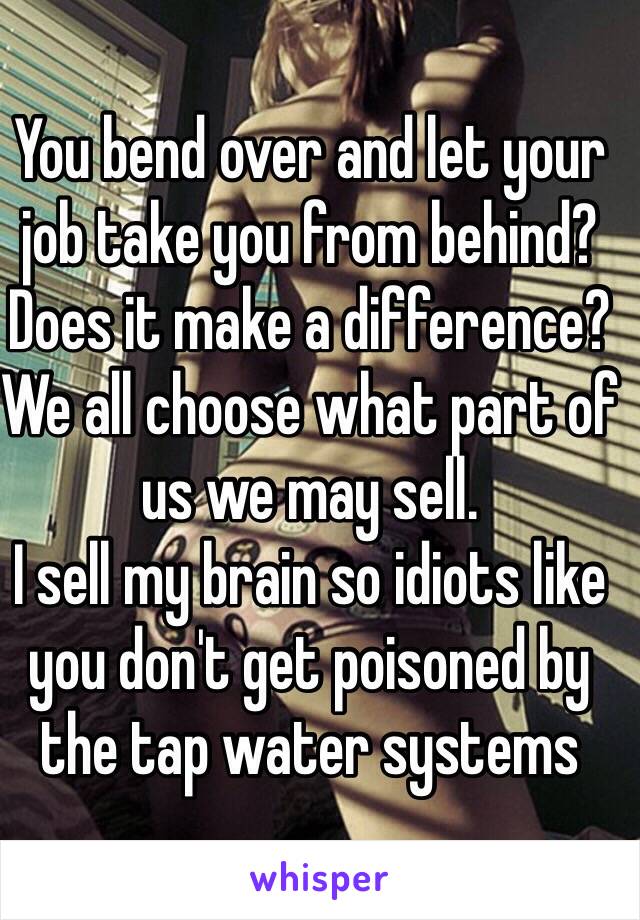 You bend over and let your job take you from behind? Does it make a difference? We all choose what part of us we may sell. 
I sell my brain so idiots like you don't get poisoned by the tap water systems 
