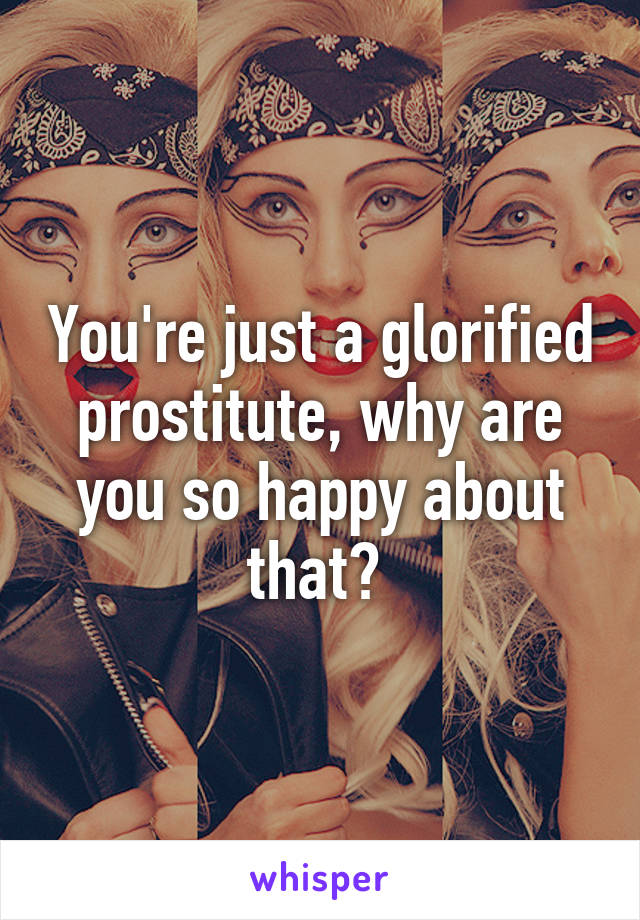 You're just a glorified prostitute, why are you so happy about that? 