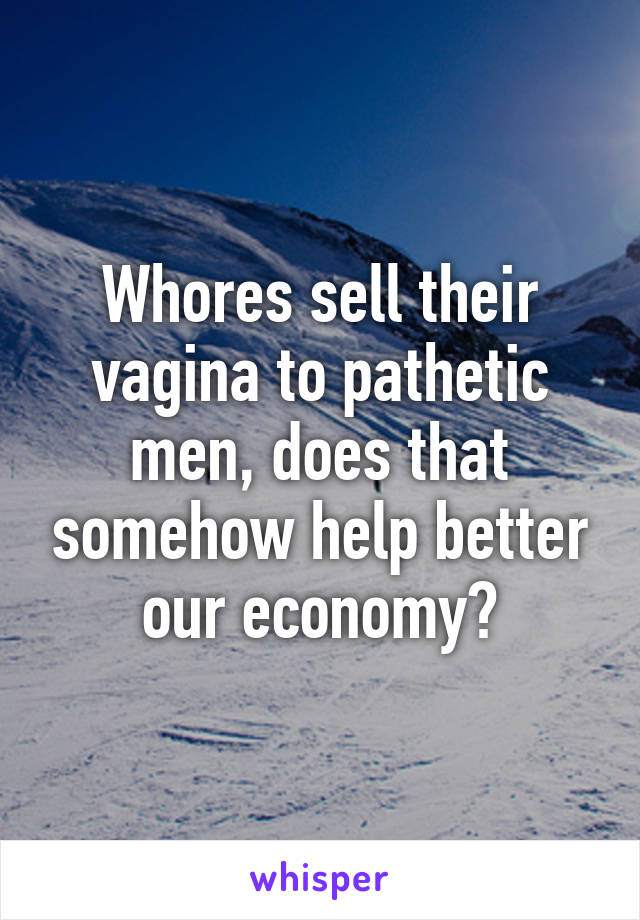 Whores sell their vagina to pathetic men, does that somehow help better our economy?