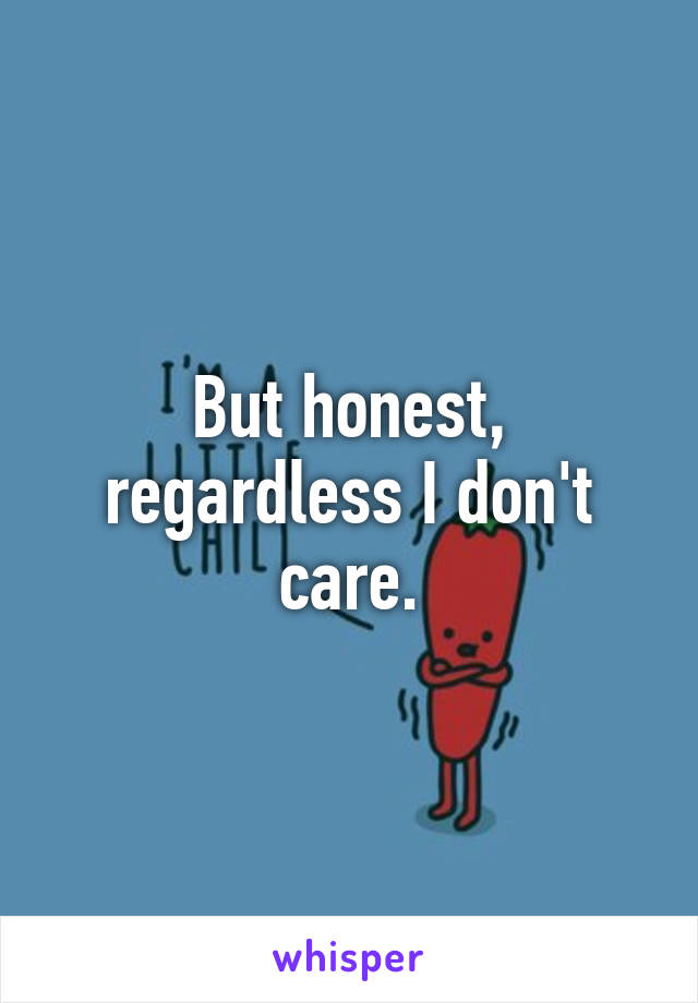 But honest, regardless I don't care.