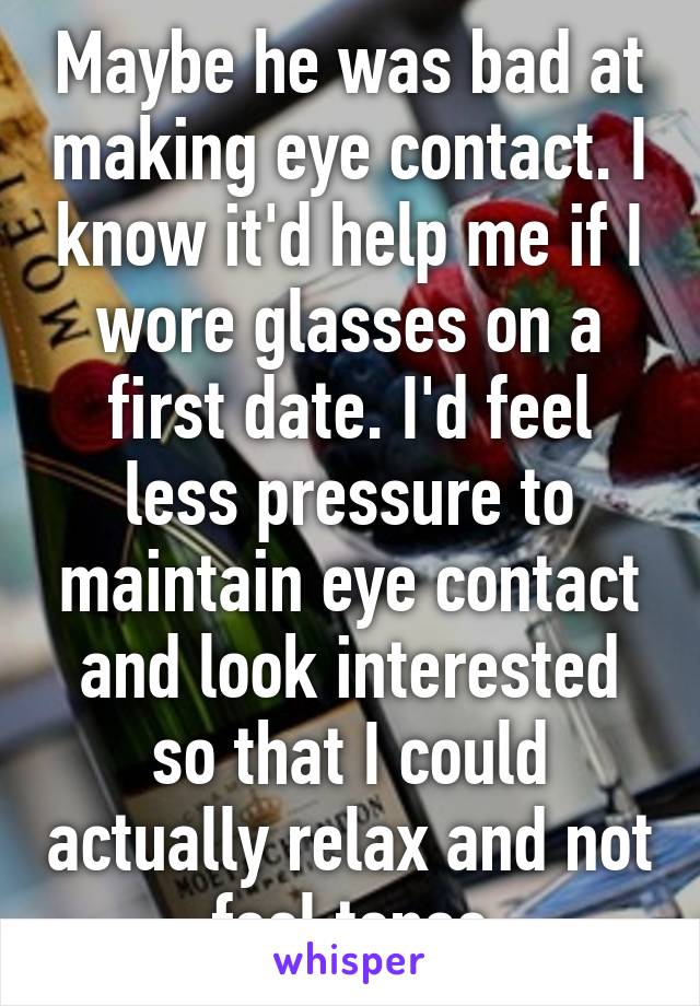 Maybe he was bad at making eye contact. I know it'd help me if I wore glasses on a first date. I'd feel less pressure to maintain eye contact and look interested so that I could actually relax and not feel tense