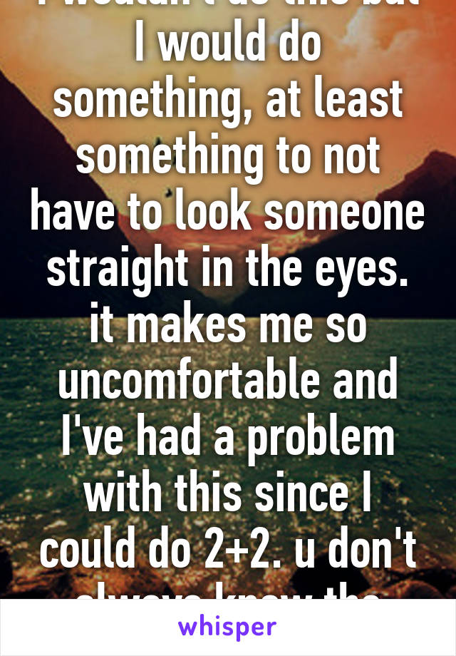 I wouldn't do this but I would do something, at least something to not have to look someone straight in the eyes. it makes me so uncomfortable and I've had a problem with this since I could do 2+2. u don't always know the situation. 