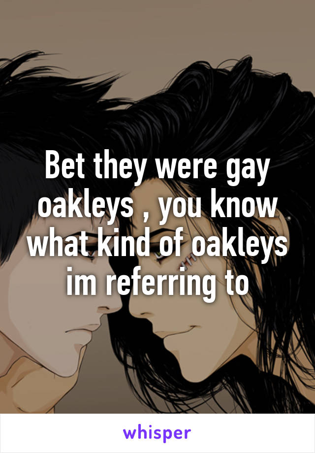 Bet they were gay oakleys , you know what kind of oakleys im referring to