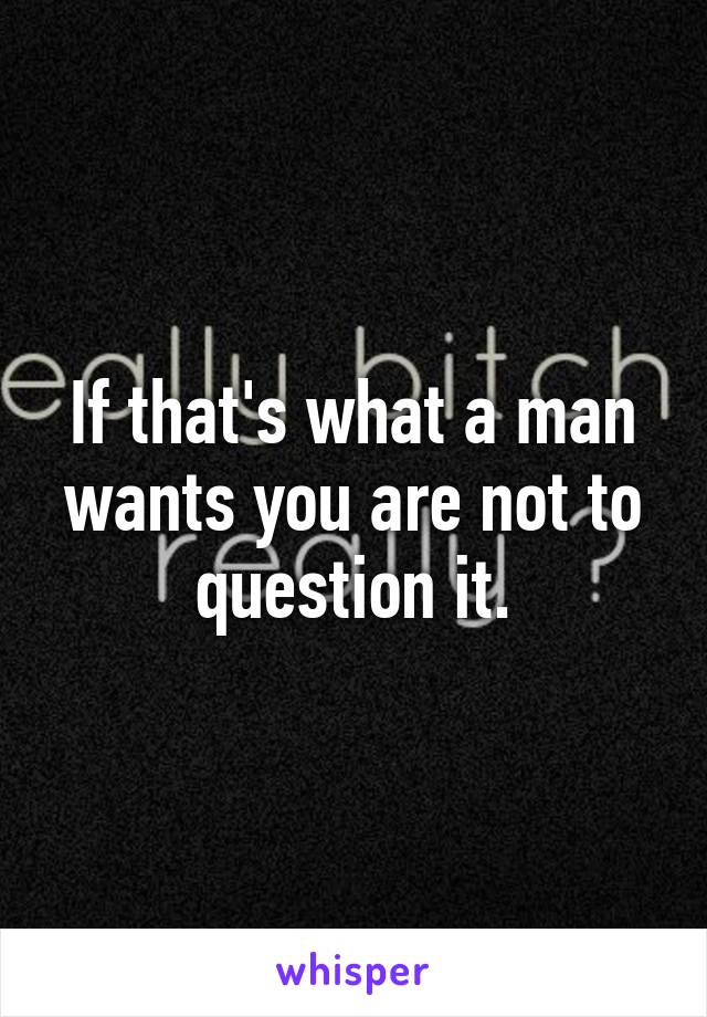 If that's what a man wants you are not to question it.