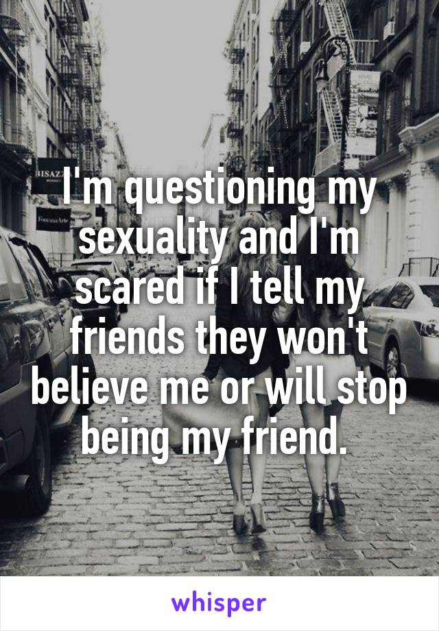 I'm questioning my sexuality and I'm scared if I tell my friends they won't believe me or will stop being my friend. 