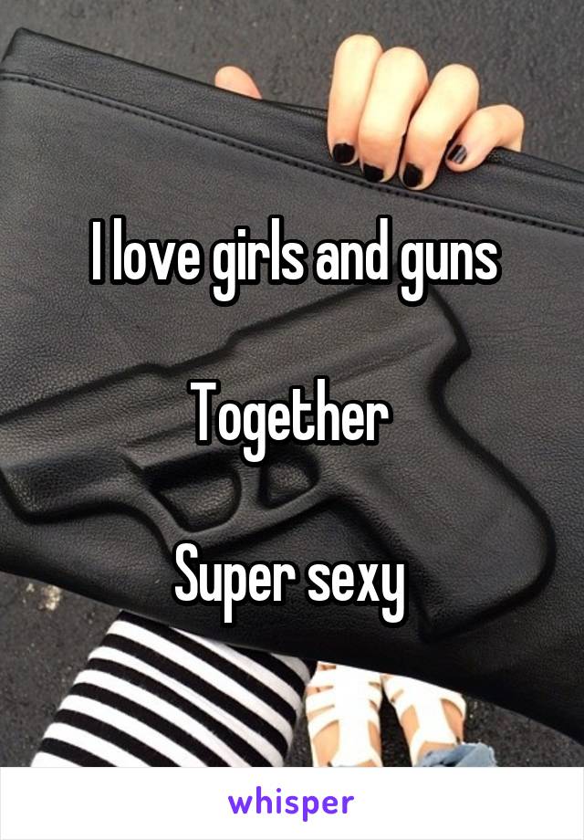 I love girls and guns

Together 

Super sexy 