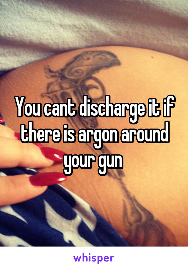 You cant discharge it if there is argon around your gun 