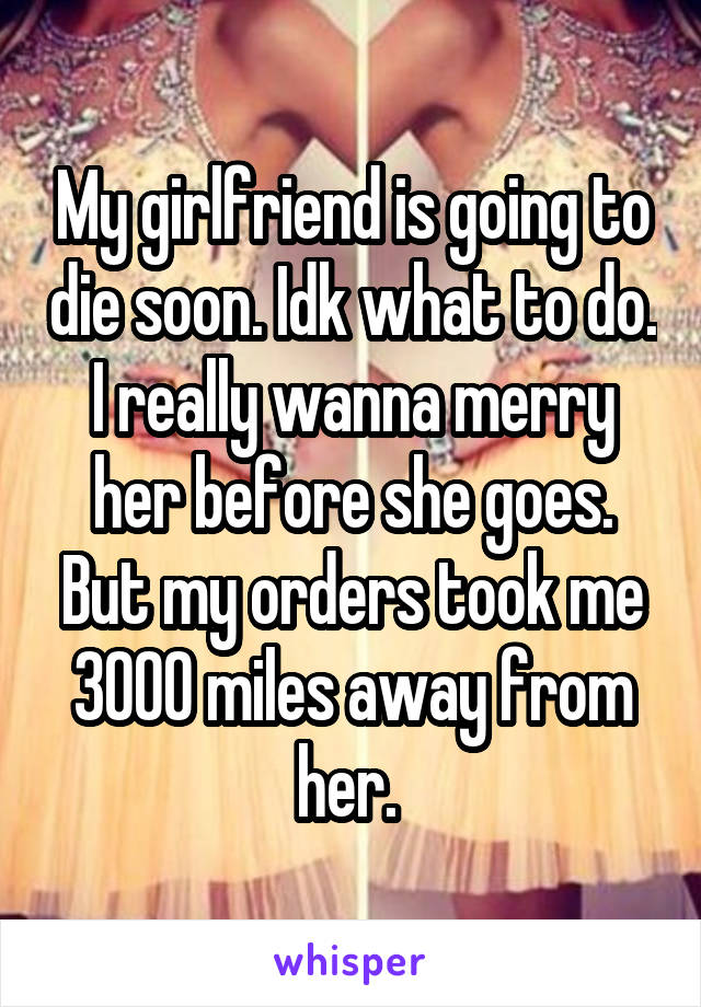 My girlfriend is going to die soon. Idk what to do. I really wanna merry her before she goes. But my orders took me 3000 miles away from her. 