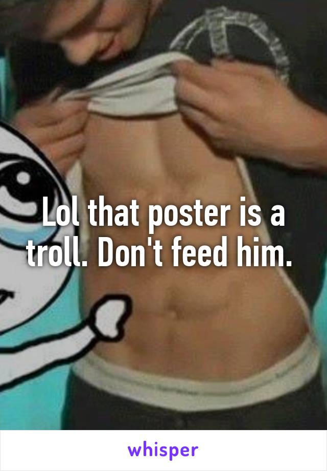 Lol that poster is a troll. Don't feed him. 