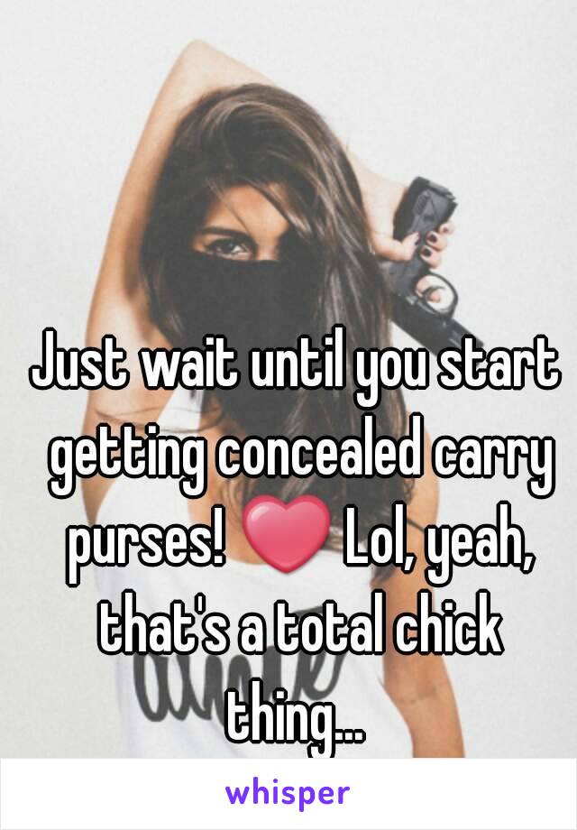 Just wait until you start getting concealed carry purses! ❤ Lol, yeah, that's a total chick thing... 